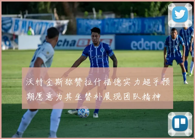 沃特金斯称赞拉什福德实力超乎预期愿意为其坐替补展现团队精神