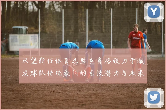汉堡新任体育总监克鲁格致力于激发球队传统豪门的竞技潜力与未来发展