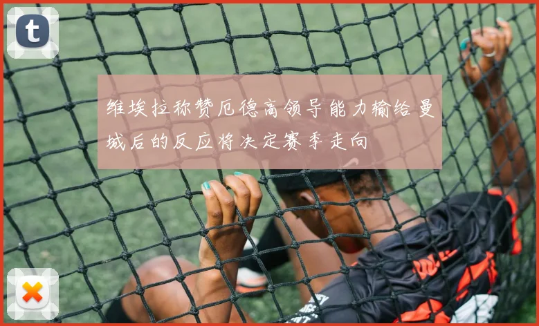 维埃拉称赞厄德高领导能力输给曼城后的反应将决定赛季走向