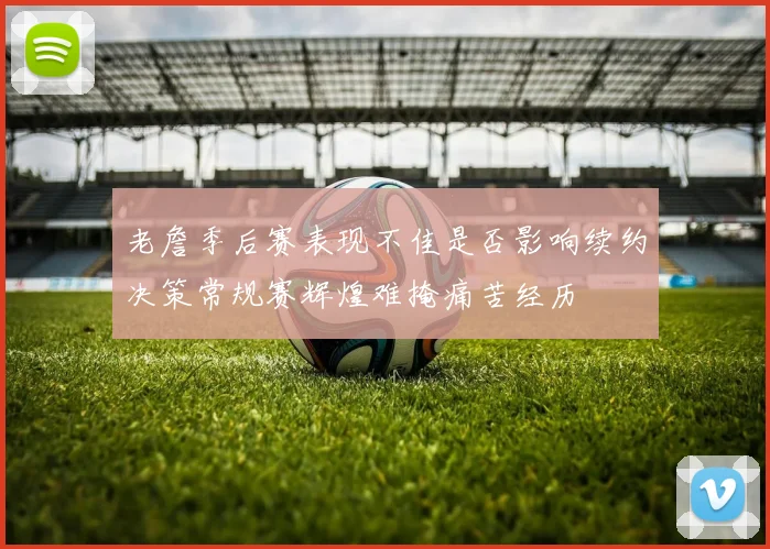 老詹季后赛表现不佳是否影响续约决策常规赛辉煌难掩痛苦经历