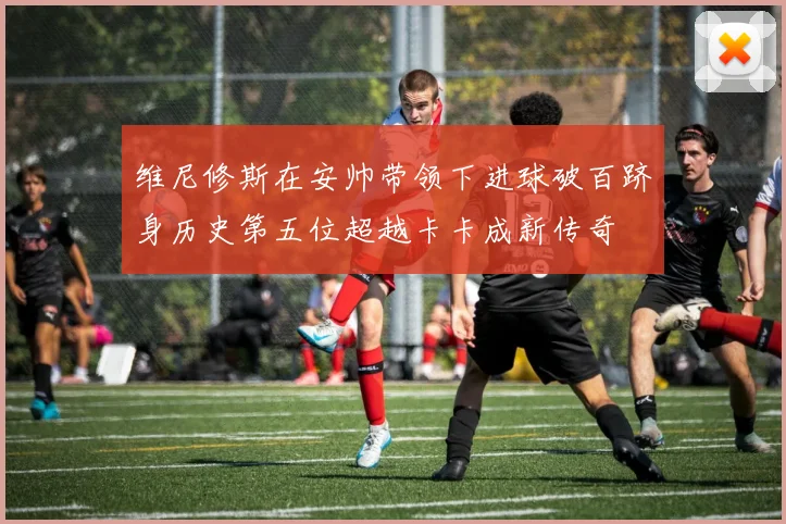 维尼修斯在安帅带领下进球破百跻身历史第五位超越卡卡成新传奇