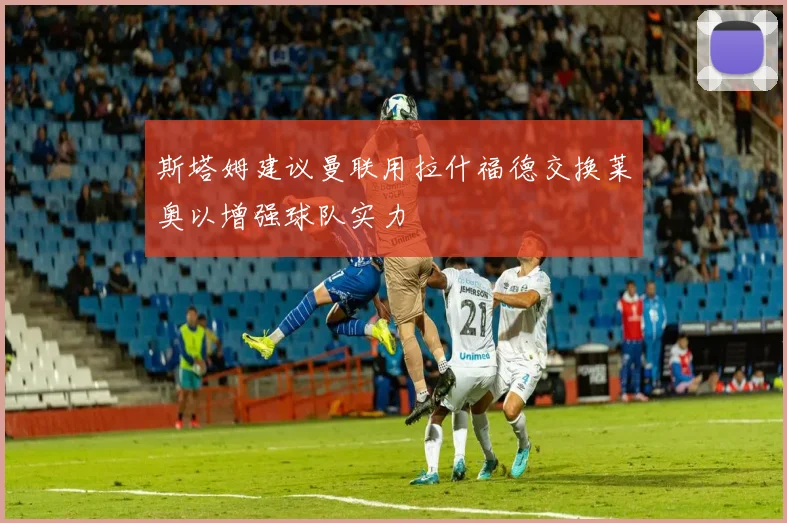斯塔姆建议曼联用拉什福德交换莱奥以增强球队实力