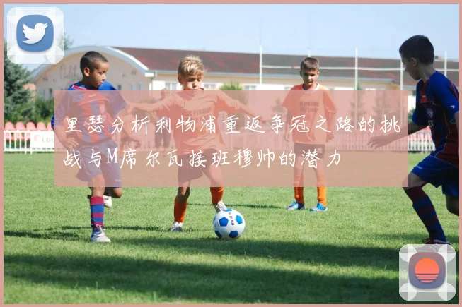 里瑟分析利物浦重返争冠之路的挑战与M席尔瓦接班穆帅的潜力