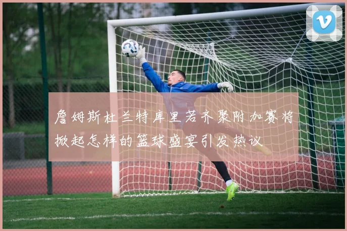 詹姆斯杜兰特库里若齐聚附加赛将掀起怎样的篮球盛宴引发热议