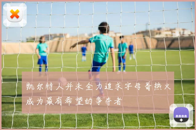 凯尔特人并未全力追求字母哥热火成为最有希望的争夺者