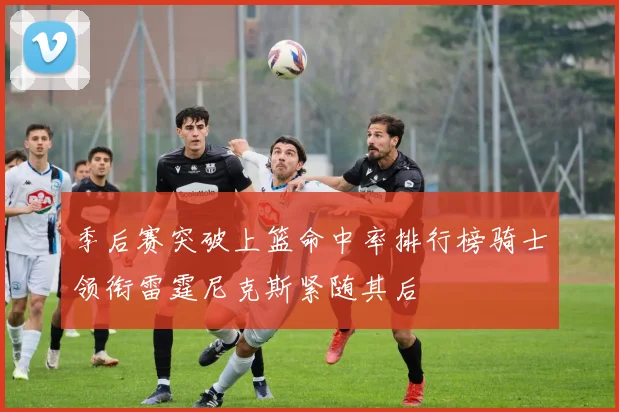 季后赛突破上篮命中率排行榜骑士领衔雷霆尼克斯紧随其后