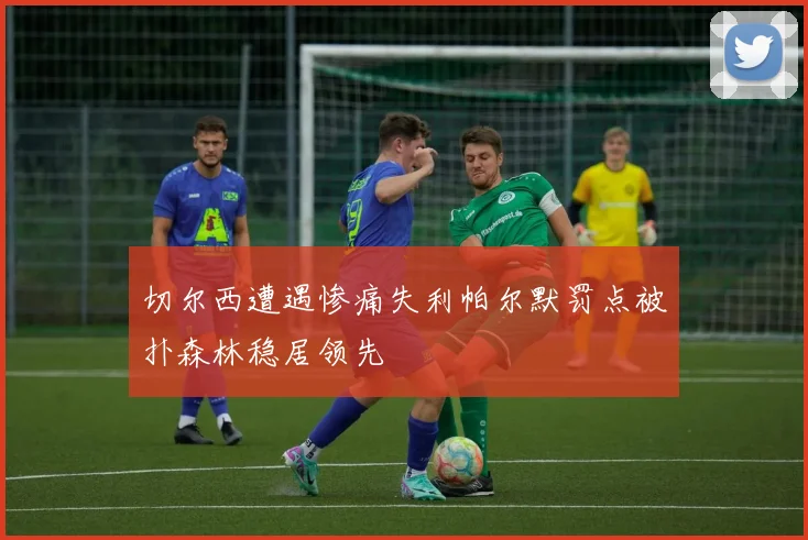 切尔西遭遇惨痛失利帕尔默罚点被扑森林稳居领先