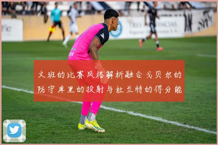 文班的比赛风格解析融合戈贝尔的防守库里的投射与杜兰特的得分能力