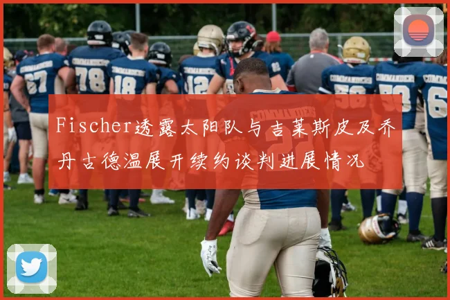 Fischer透露太阳队与吉莱斯皮及乔丹古德温展开续约谈判进展情况
