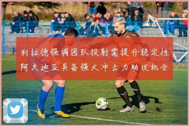 利拉德强调团队投射需提升稳定性阿夫迪亚具备强大冲击力助攻机会