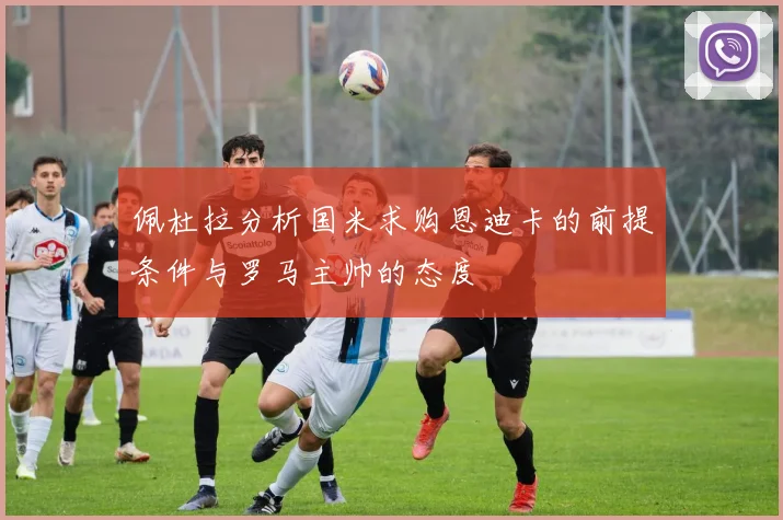 佩杜拉分析国米求购恩迪卡的前提条件与罗马主帅的态度