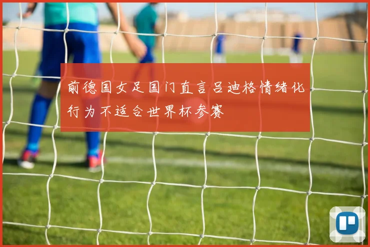 前德国女足国门直言吕迪格情绪化行为不适合世界杯参赛
