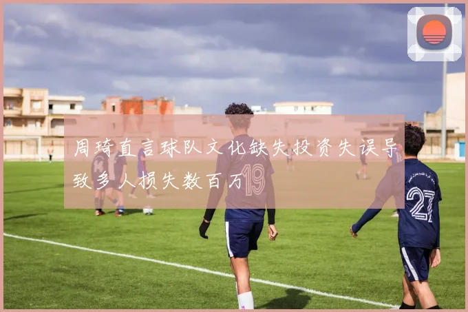 周琦直言球队文化缺失投资失误导致多人损失数百万